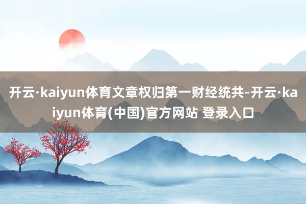开云·kaiyun体育文章权归第一财经统共-开云·kaiyun体育(中国)官方网站 登录入口