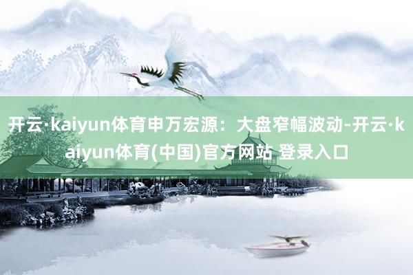 开云·kaiyun体育申万宏源：大盘窄幅波动-开云·kaiyun体育(中国)官方网站 登录入口