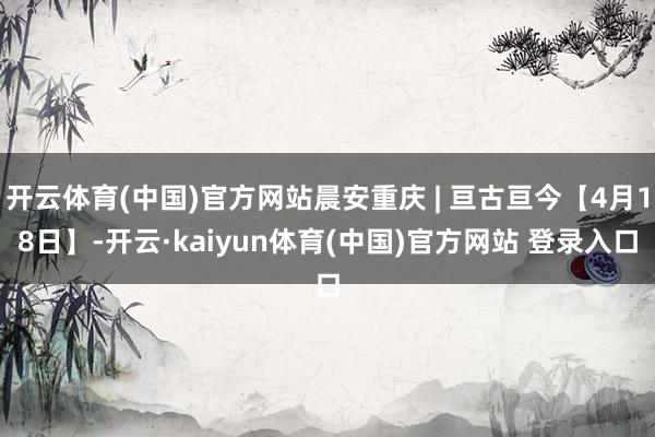 开云体育(中国)官方网站晨安重庆 | 亘古亘今【4月18日】-开云·kaiyun体育(中国)官方网站 登录入口