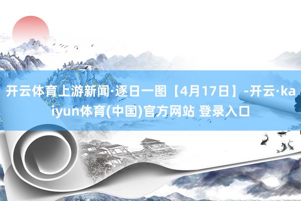 开云体育上游新闻·逐日一图【4月17日】-开云·kaiyun体育(中国)官方网站 登录入口