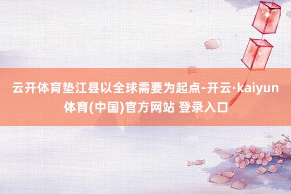 云开体育垫江县以全球需要为起点-开云·kaiyun体育(中国)官方网站 登录入口