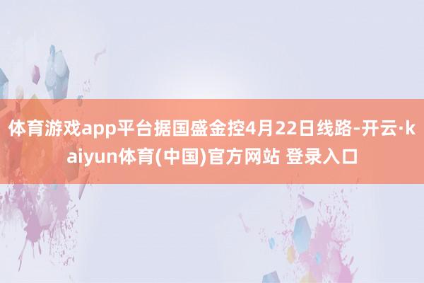体育游戏app平台据国盛金控4月22日线路-开云·kaiyun体育(中国)官方网站 登录入口