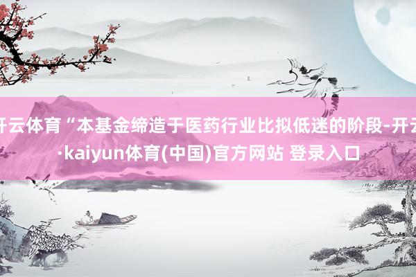 开云体育“本基金缔造于医药行业比拟低迷的阶段-开云·kaiyun体育(中国)官方网站 登录入口