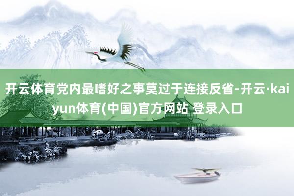 开云体育党内最嗜好之事莫过于连接反省-开云·kaiyun体育(中国)官方网站 登录入口
