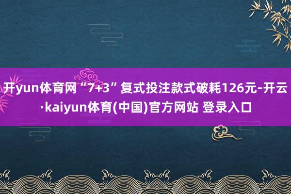 开yun体育网“7+3”复式投注款式破耗126元-开云·kaiyun体育(中国)官方网站 登录入口