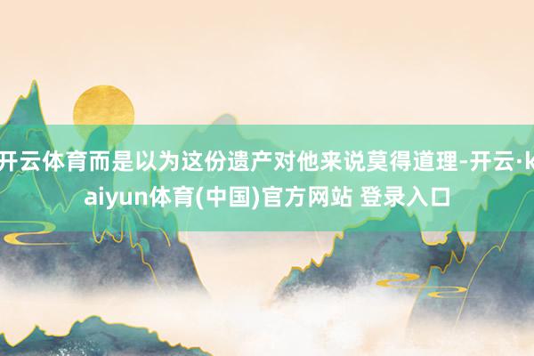 开云体育而是以为这份遗产对他来说莫得道理-开云·kaiyun体育(中国)官方网站 登录入口