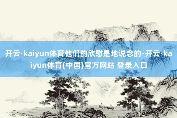 开云·kaiyun体育他们的欣慰是地说念的-开云·kaiyun体育(中国)官方网站 登录入口