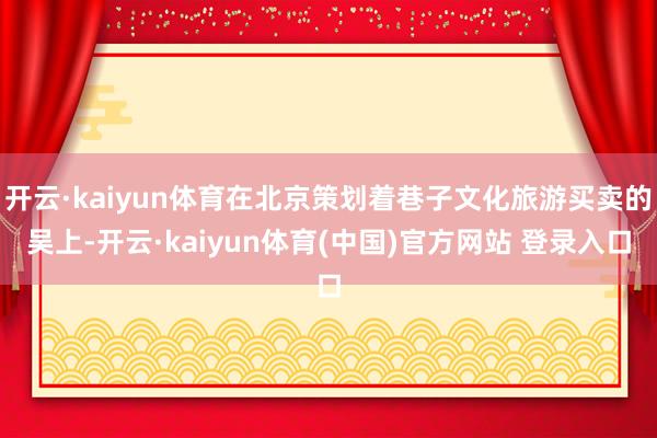 开云·kaiyun体育在北京策划着巷子文化旅游买卖的吴上-开云·kaiyun体育(中国)官方网站 登录入口
