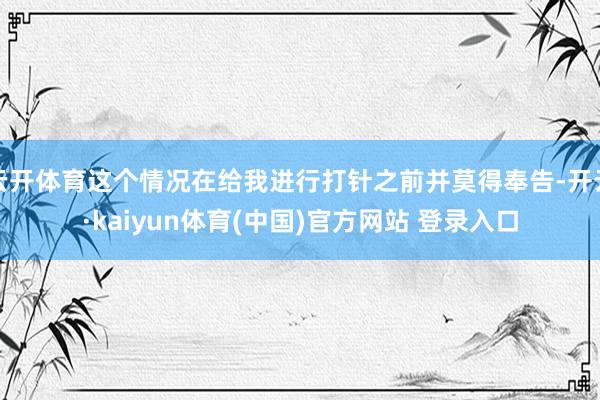 云开体育这个情况在给我进行打针之前并莫得奉告-开云·kaiyun体育(中国)官方网站 登录入口