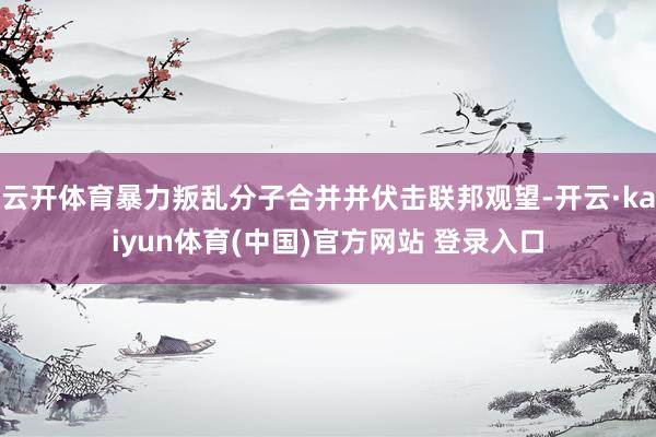 云开体育暴力叛乱分子合并并伏击联邦观望-开云·kaiyun体育(中国)官方网站 登录入口