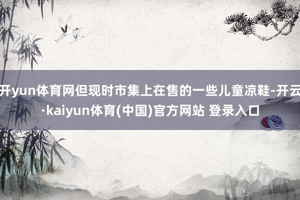 开yun体育网但现时市集上在售的一些儿童凉鞋-开云·kaiyun体育(中国)官方网站 登录入口