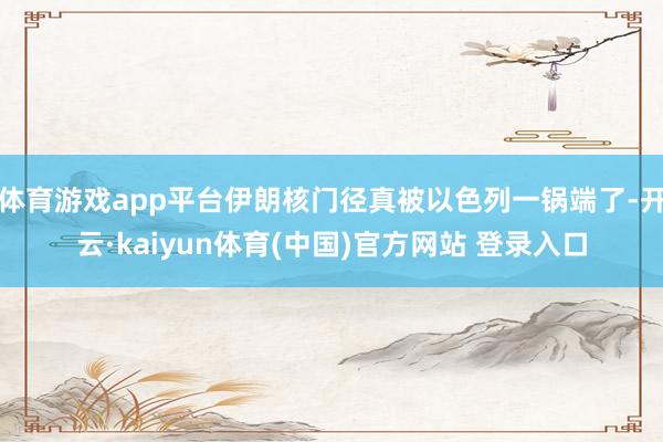 体育游戏app平台伊朗核门径真被以色列一锅端了-开云·kaiyun体育(中国)官方网站 登录入口