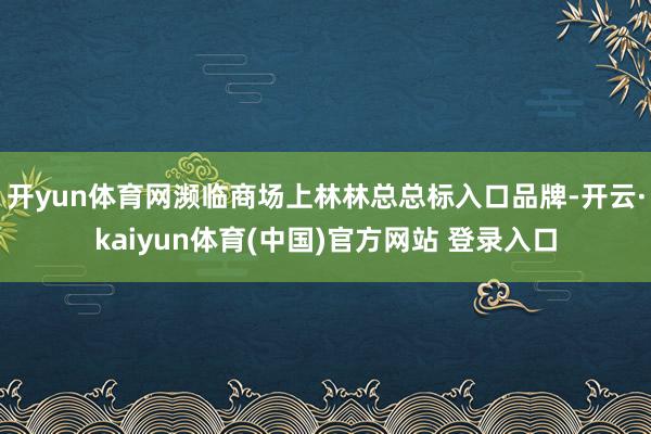 开yun体育网濒临商场上林林总总标入口品牌-开云·kaiyun体育(中国)官方网站 登录入口