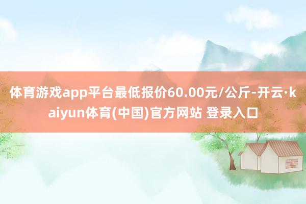 体育游戏app平台最低报价60.00元/公斤-开云·kaiyun体育(中国)官方网站 登录入口