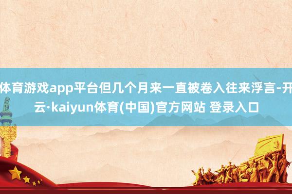 体育游戏app平台但几个月来一直被卷入往来浮言-开云·kaiyun体育(中国)官方网站 登录入口