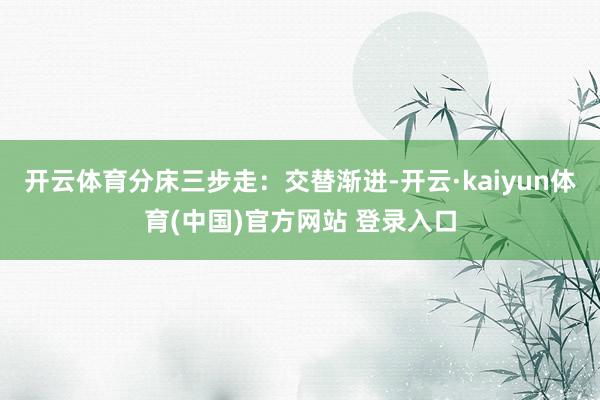 开云体育分床三步走：交替渐进-开云·kaiyun体育(中国)官方网站 登录入口