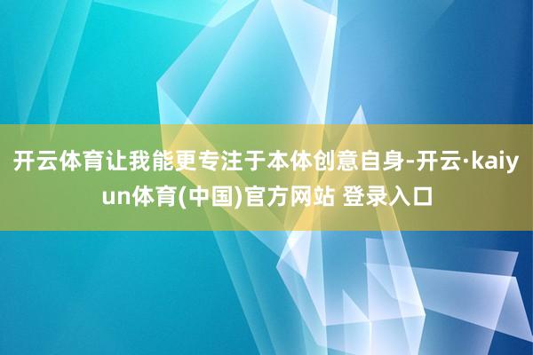 开云体育让我能更专注于本体创意自身-开云·kaiyun体育(中国)官方网站 登录入口