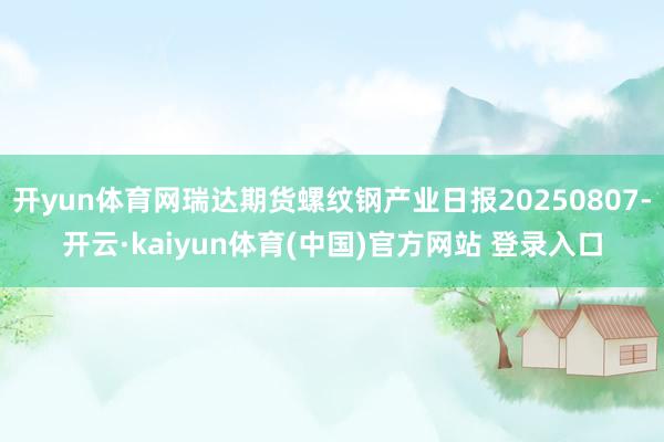 开yun体育网瑞达期货螺纹钢产业日报20250807-开云·kaiyun体育(中国)官方网站 登录入口