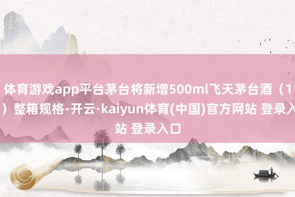 体育游戏app平台茅台将新增500ml飞天茅台酒（1×4）整箱规格-开云·kaiyun体育(中国)官方网站 登录入口