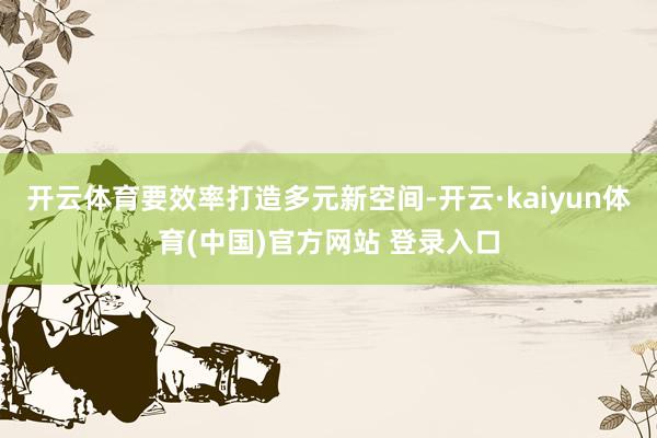 开云体育要效率打造多元新空间-开云·kaiyun体育(中国)官方网站 登录入口