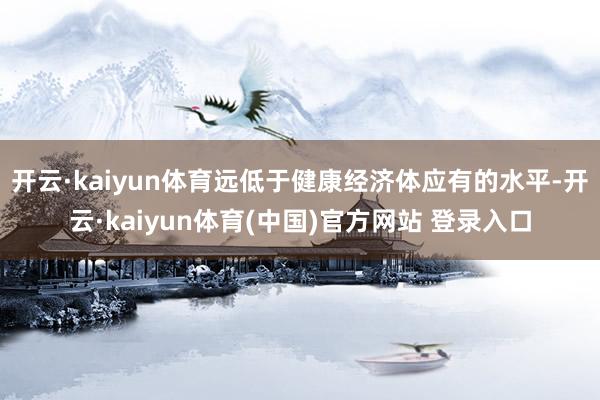 开云·kaiyun体育远低于健康经济体应有的水平-开云·kaiyun体育(中国)官方网站 登录入口