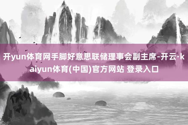 开yun体育网手脚好意思联储理事会副主席-开云·kaiyun体育(中国)官方网站 登录入口