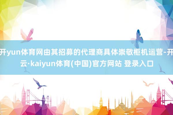 开yun体育网由其招募的代理商具体崇敬柜机运营-开云·kaiyun体育(中国)官方网站 登录入口
