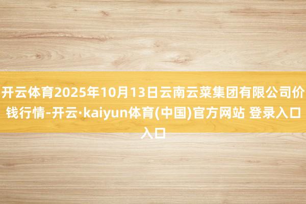 开云体育2025年10月13日云南云菜集团有限公司价钱行情-开云·kaiyun体育(中国)官方网站 登录入口