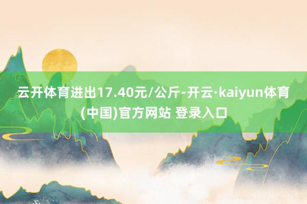 云开体育进出17.40元/公斤-开云·kaiyun体育(中国)官方网站 登录入口