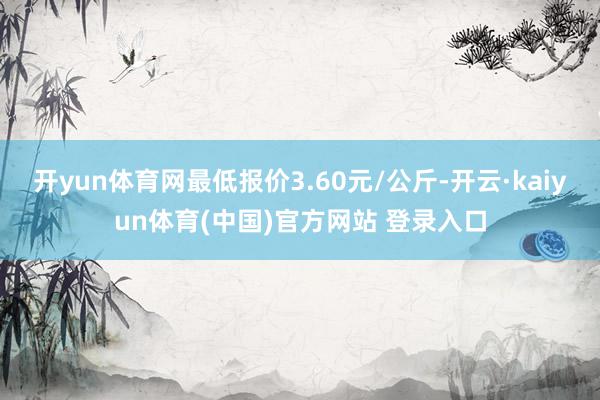 开yun体育网最低报价3.60元/公斤-开云·kaiyun体育(中国)官方网站 登录入口