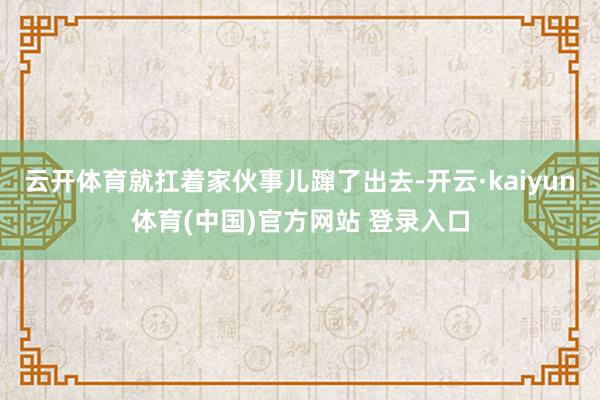 云开体育就扛着家伙事儿蹿了出去-开云·kaiyun体育(中国)官方网站 登录入口