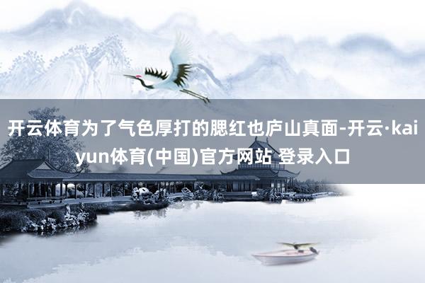 开云体育为了气色厚打的腮红也庐山真面-开云·kaiyun体育(中国)官方网站 登录入口