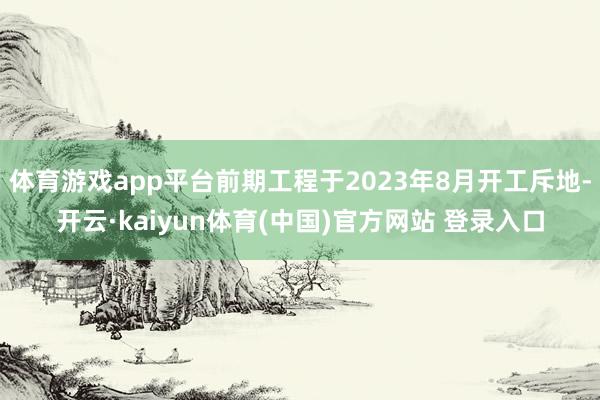 体育游戏app平台前期工程于2023年8月开工斥地-开云·kaiyun体育(中国)官方网站 登录入口