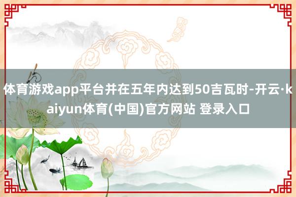 体育游戏app平台并在五年内达到50吉瓦时-开云·kaiyun体育(中国)官方网站 登录入口