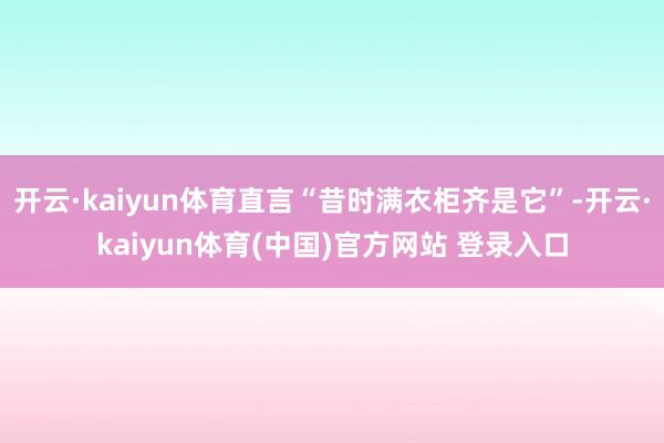 开云·kaiyun体育直言“昔时满衣柜齐是它”-开云·kaiyun体育(中国)官方网站 登录入口
