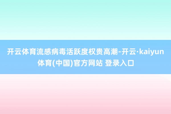 开云体育流感病毒活跃度权贵高潮-开云·kaiyun体育(中国)官方网站 登录入口