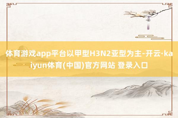 体育游戏app平台以甲型H3N2亚型为主-开云·kaiyun体育(中国)官方网站 登录入口