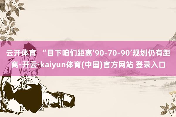 云开体育 “目下咱们距离’90-70-90’规划仍有距离-开云·kaiyun体育(中国)官方网站 登录入口