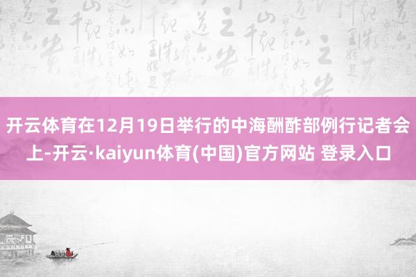 开云体育 在12月19日举行的中海酬酢部例行记者会上-开云·kaiyun体育(中国)官方网站 登录入口