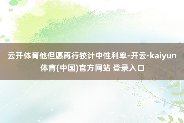 云开体育他但愿再行狡计中性利率-开云·kaiyun体育(中国)官方网站 登录入口