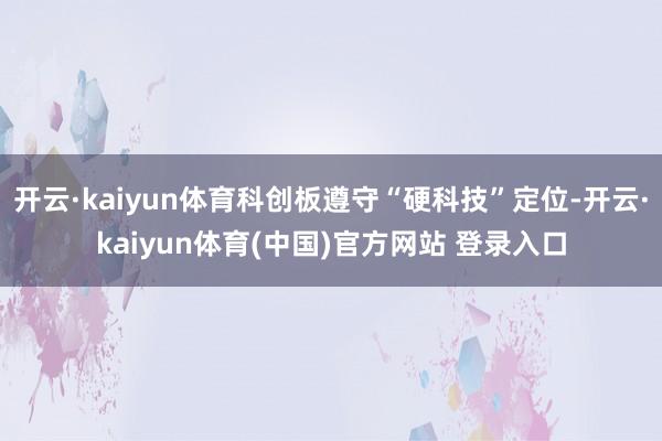 开云·kaiyun体育科创板遵守“硬科技”定位-开云·kaiyun体育(中国)官方网站 登录入口