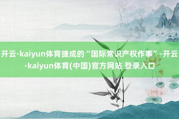 开云·kaiyun体育捷成的“国际常识产权作事”-开云·kaiyun体育(中国)官方网站 登录入口