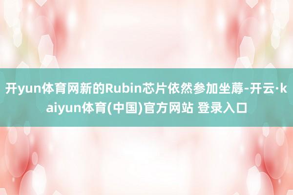 开yun体育网新的Rubin芯片依然参加坐蓐-开云·kaiyun体育(中国)官方网站 登录入口