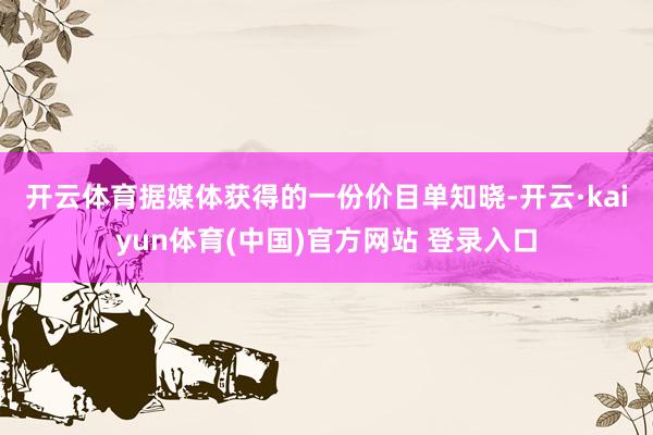 开云体育 据媒体获得的一份价目单知晓-开云·kaiyun体育(中国)官方网站 登录入口