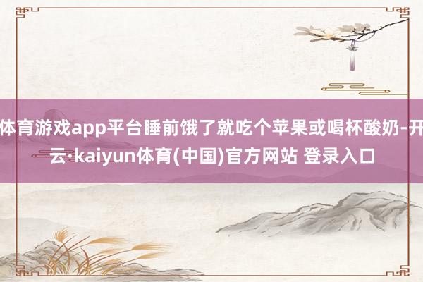 体育游戏app平台睡前饿了就吃个苹果或喝杯酸奶-开云·kaiyun体育(中国)官方网站 登录入口