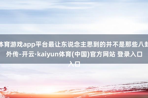 体育游戏app平台最让东说念主思到的并不是那些八卦外传-开云·kaiyun体育(中国)官方网站 登录入口
