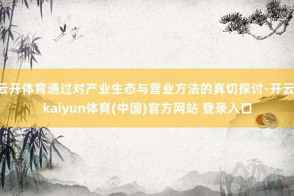云开体育通过对产业生态与营业方法的真切探讨-开云·kaiyun体育(中国)官方网站 登录入口