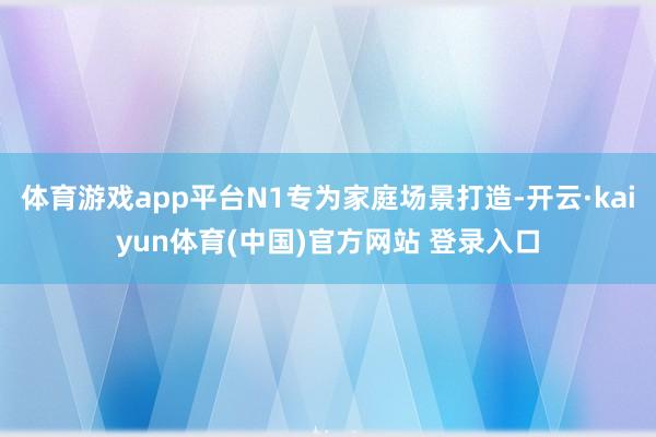 体育游戏app平台N1专为家庭场景打造-开云·kaiyun体育(中国)官方网站 登录入口